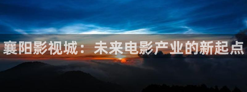 wwwcom.草莓视频：襄阳影视城：未来电影产业的新起点